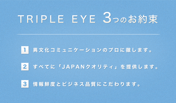 TRIPLE EYE 3つのお約束/(1)異文化コミュニケーションのプロに徹します。(2)すべてに「JAPANクオリティ」を提供します。(3)情報鮮度とビジネス品質にこだわります。